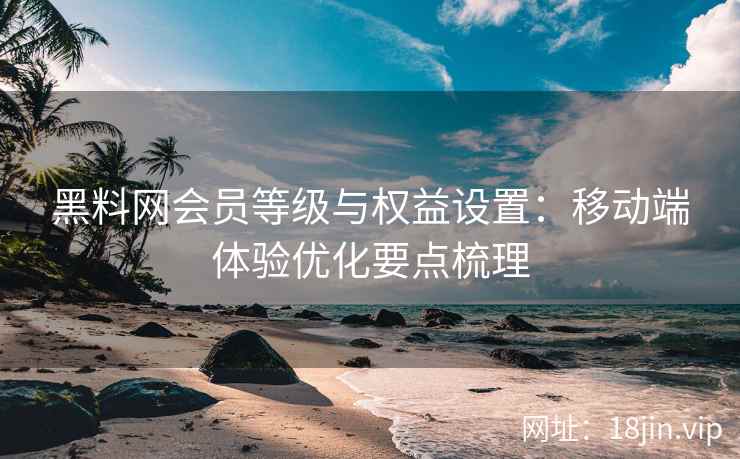 黑料网会员等级与权益设置：移动端体验优化要点梳理