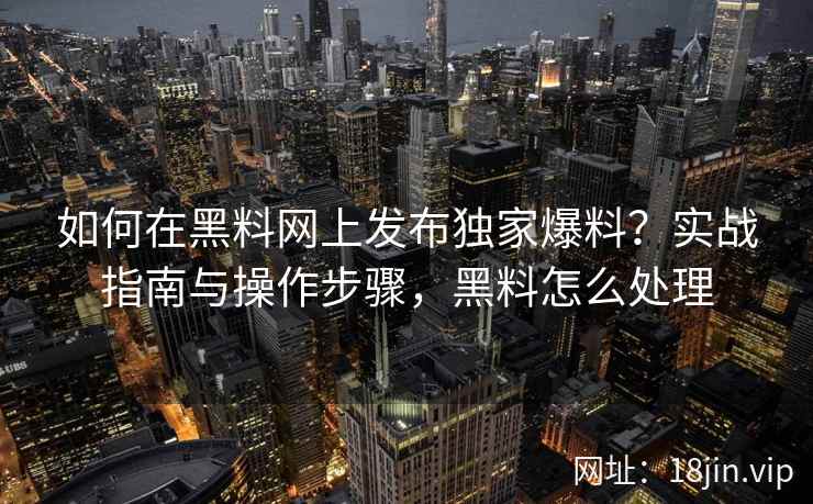 如何在黑料网上发布独家爆料？实战指南与操作步骤，黑料怎么处理