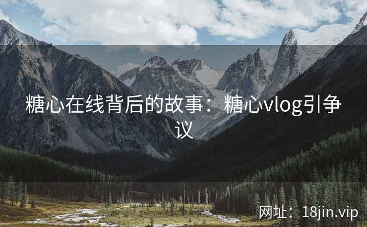 糖心在线背后的故事：糖心vlog引争议