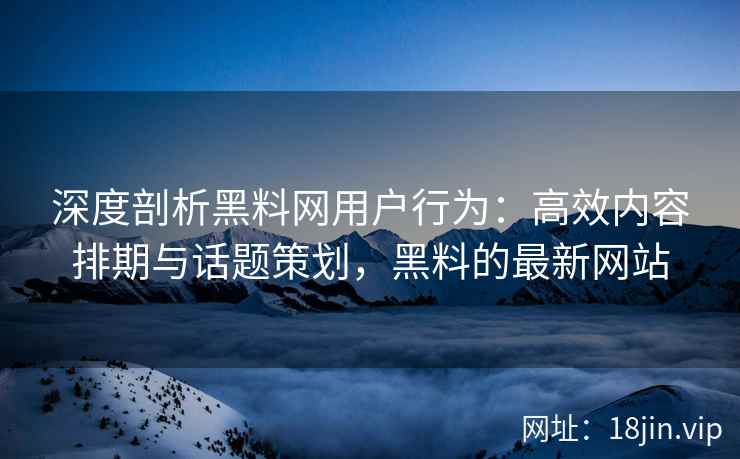 深度剖析黑料网用户行为：高效内容排期与话题策划，黑料的最新网站