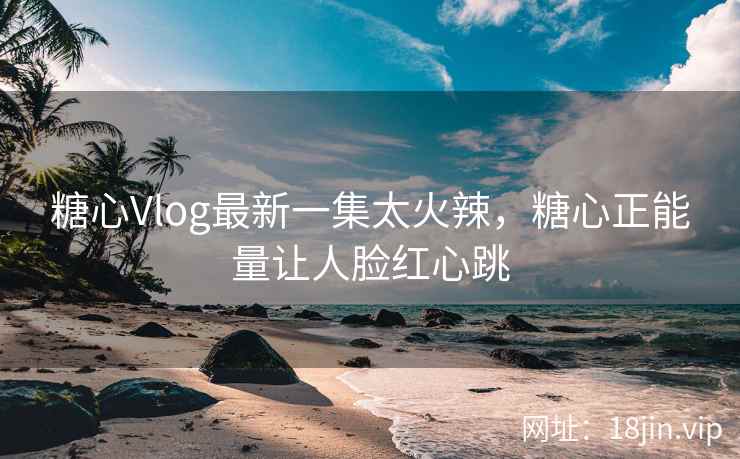 糖心Vlog最新一集太火辣，糖心正能量让人脸红心跳