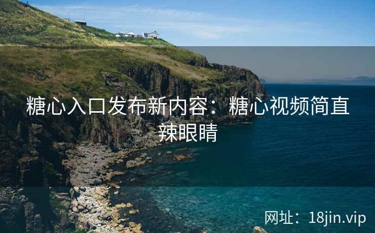 糖心入口发布新内容：糖心视频简直辣眼睛