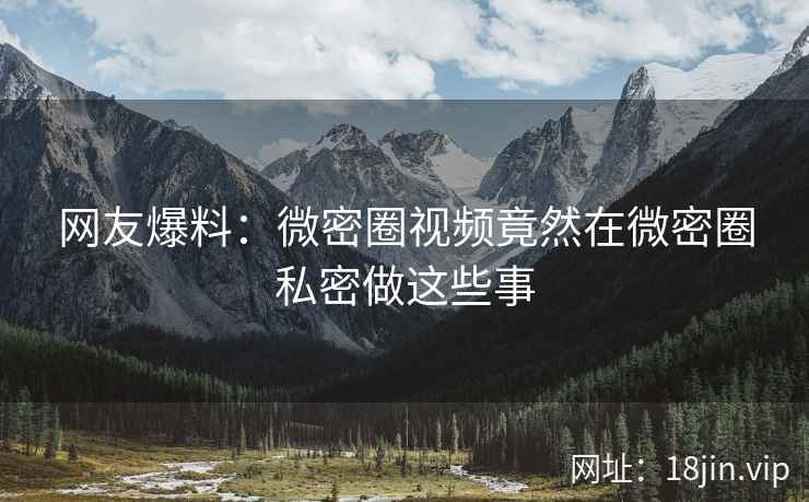 网友爆料：微密圈视频竟然在微密圈私密做这些事