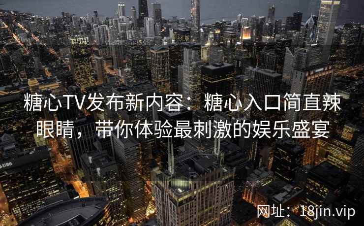 糖心TV发布新内容：糖心入口简直辣眼睛，带你体验最刺激的娱乐盛宴