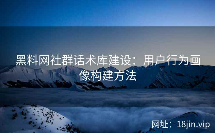 黑料网社群话术库建设：用户行为画像构建方法