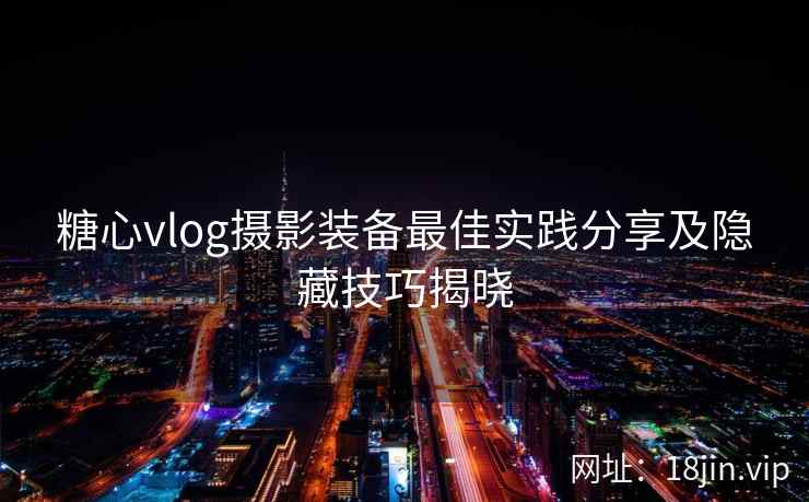 糖心vlog摄影装备最佳实践分享及隐藏技巧揭晓