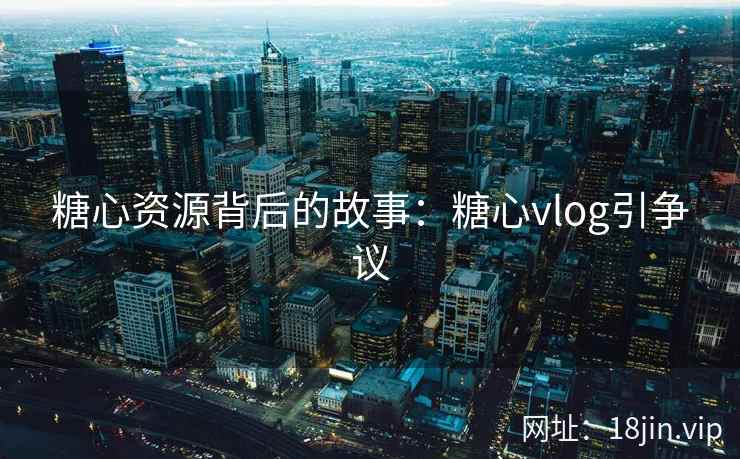 糖心资源背后的故事：糖心vlog引争议