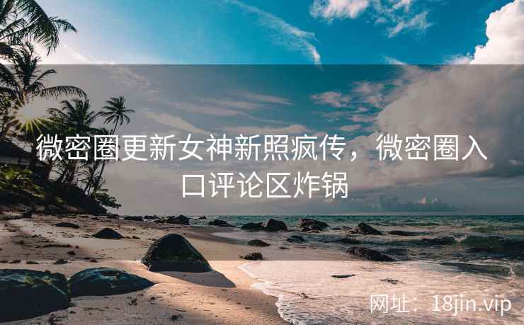 微密圈更新女神新照疯传，微密圈入口评论区炸锅
