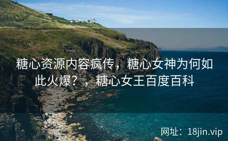 糖心资源内容疯传，糖心女神为何如此火爆？，糖心女王百度百科