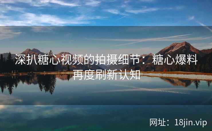 深扒糖心视频的拍摄细节：糖心爆料再度刷新认知