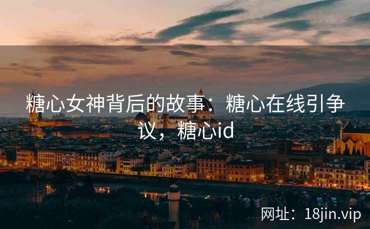 糖心女神背后的故事：糖心在线引争议，糖心id
