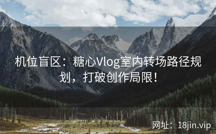 机位盲区：糖心Vlog室内转场路径规划，打破创作局限！
