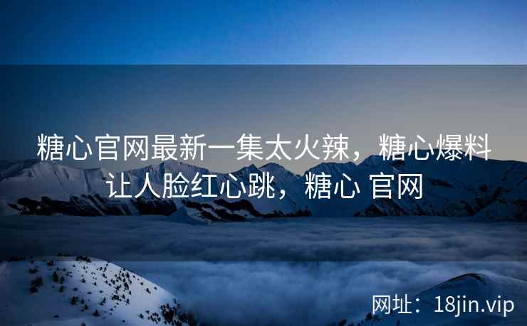 糖心官网最新一集太火辣，糖心爆料让人脸红心跳，糖心 官网