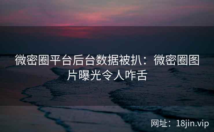 微密圈平台后台数据被扒：微密圈图片曝光令人咋舌