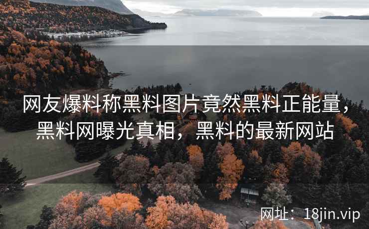 网友爆料称黑料图片竟然黑料正能量，黑料网曝光真相，黑料的最新网站