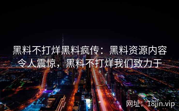 黑料不打烊黑料疯传：黑料资源内容令人震惊，黑料不打烊我们致力于