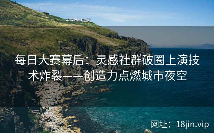 每日大赛幕后：灵感社群破圈上演技术炸裂——创造力点燃城市夜空
