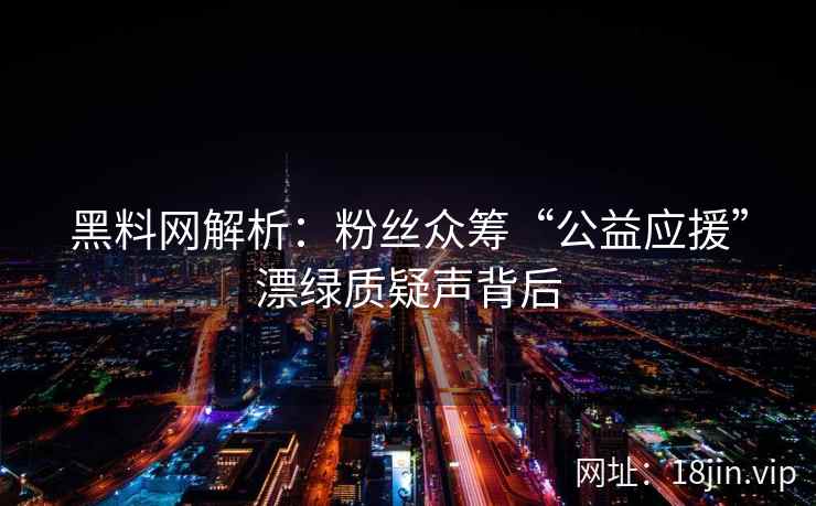 黑料网解析：粉丝众筹“公益应援”漂绿质疑声背后