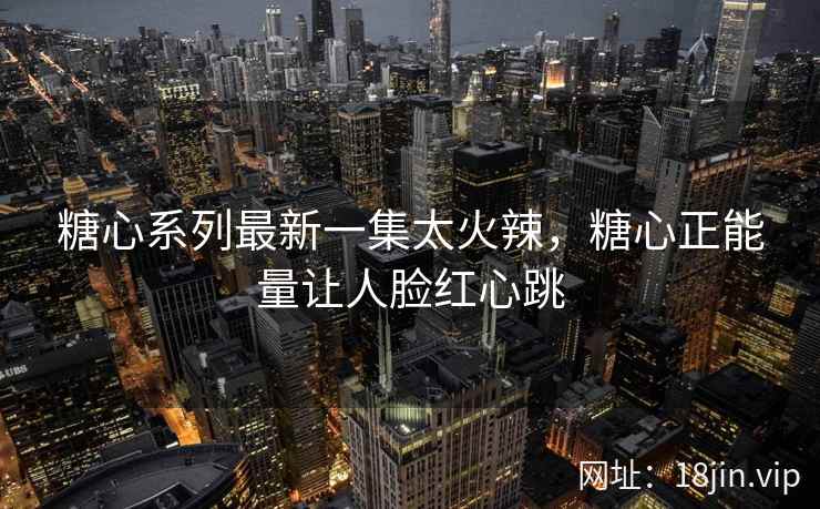 糖心系列最新一集太火辣，糖心正能量让人脸红心跳