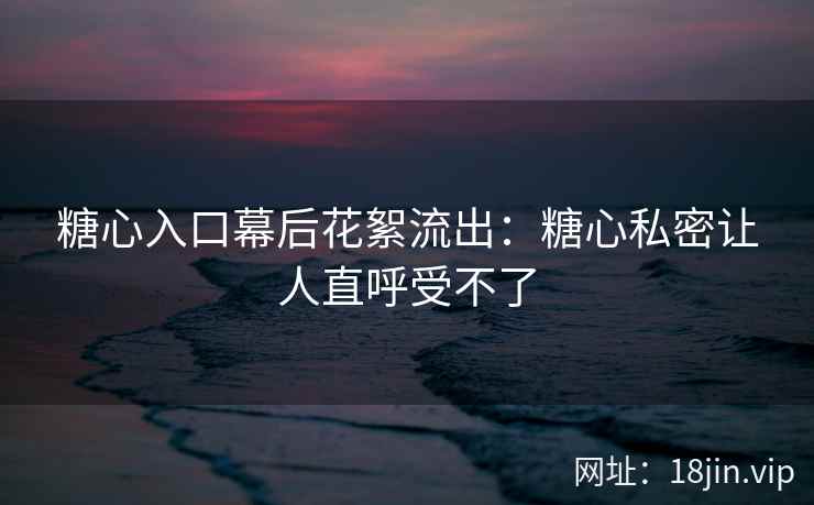 糖心入口幕后花絮流出：糖心私密让人直呼受不了