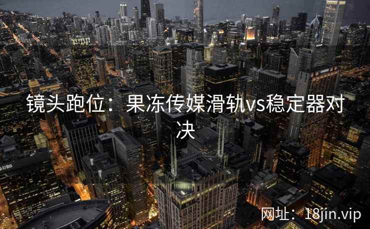 镜头跑位：果冻传媒滑轨vs稳定器对决