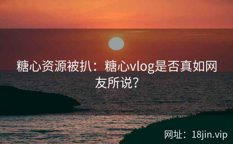 糖心资源被扒：糖心vlog是否真如网友所说？