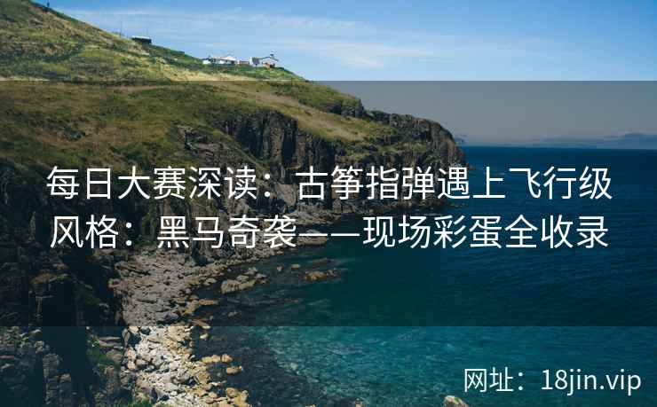 每日大赛深读：古筝指弹遇上飞行级风格：黑马奇袭——现场彩蛋全收录