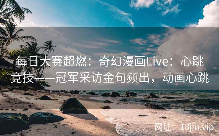每日大赛超燃：奇幻漫画Live：心跳竞技——冠军采访金句频出，动画心跳
