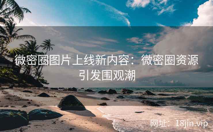 微密圈图片上线新内容：微密圈资源引发围观潮