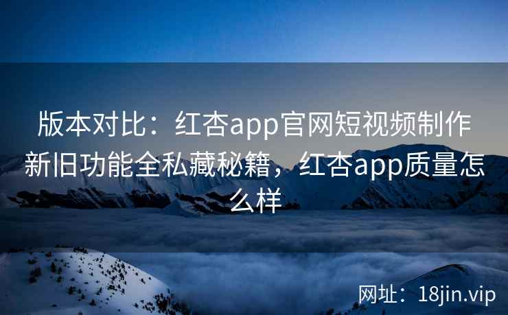 版本对比：红杏app官网短视频制作新旧功能全私藏秘籍，红杏app质量怎么样