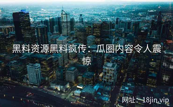 黑料资源黑料疯传：瓜圈内容令人震惊
