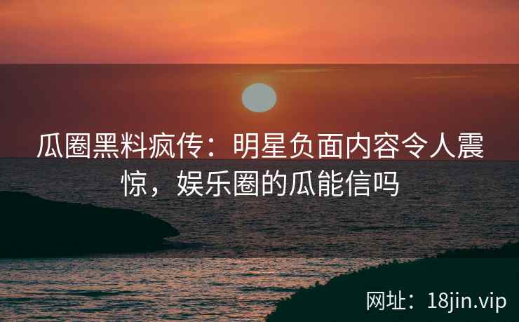 瓜圈黑料疯传：明星负面内容令人震惊，娱乐圈的瓜能信吗