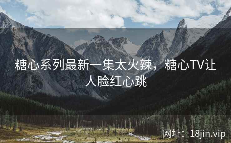 糖心系列最新一集太火辣，糖心TV让人脸红心跳