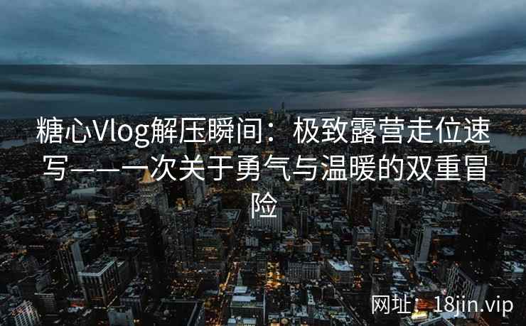 糖心Vlog解压瞬间：极致露营走位速写——一次关于勇气与温暖的双重冒险