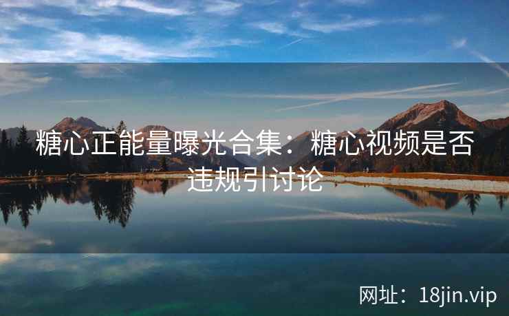 糖心正能量曝光合集：糖心视频是否违规引讨论