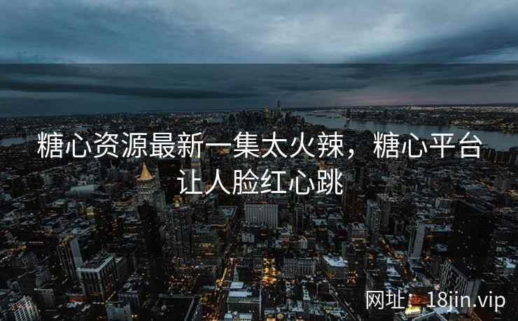 糖心资源最新一集太火辣，糖心平台让人脸红心跳