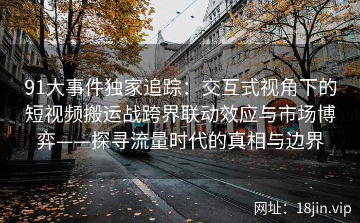 91大事件独家追踪：交互式视角下的短视频搬运战跨界联动效应与市场博弈——探寻流量时代的真相与边界