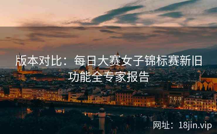 版本对比：每日大赛女子锦标赛新旧功能全专家报告