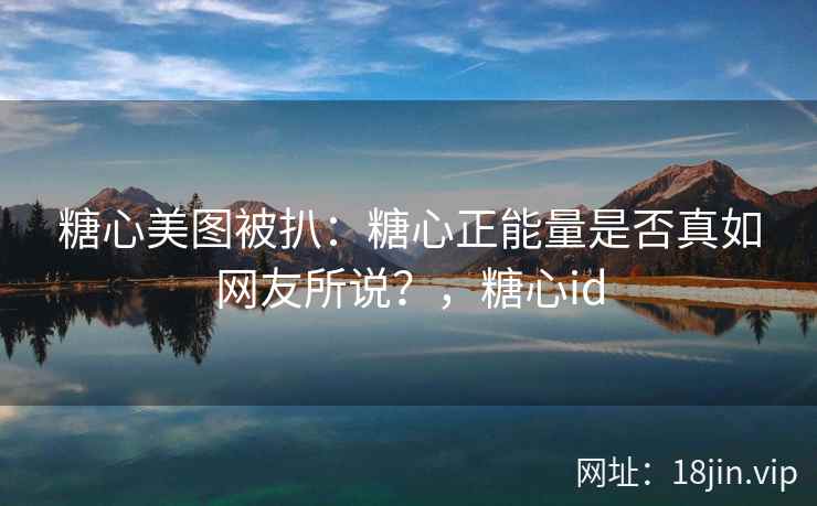 糖心美图被扒：糖心正能量是否真如网友所说？，糖心id