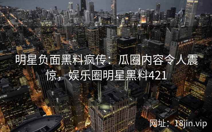 明星负面黑料疯传：瓜圈内容令人震惊，娱乐圈明星黑料421