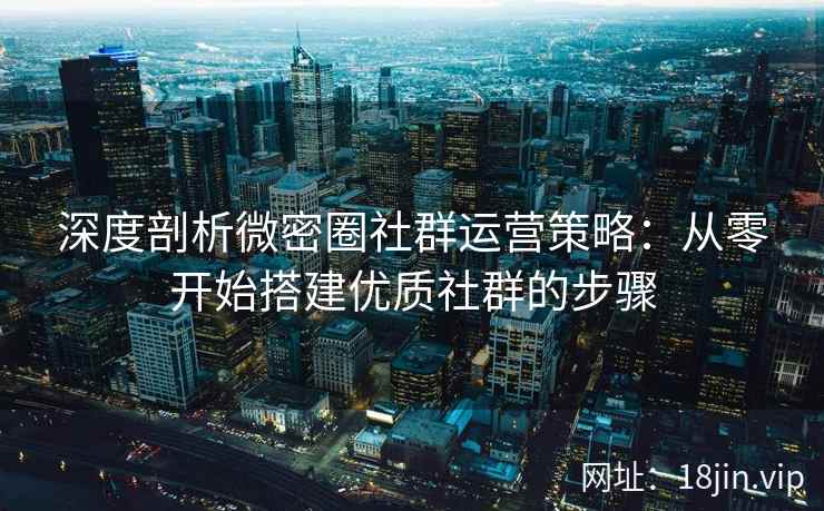 深度剖析微密圈社群运营策略：从零开始搭建优质社群的步骤